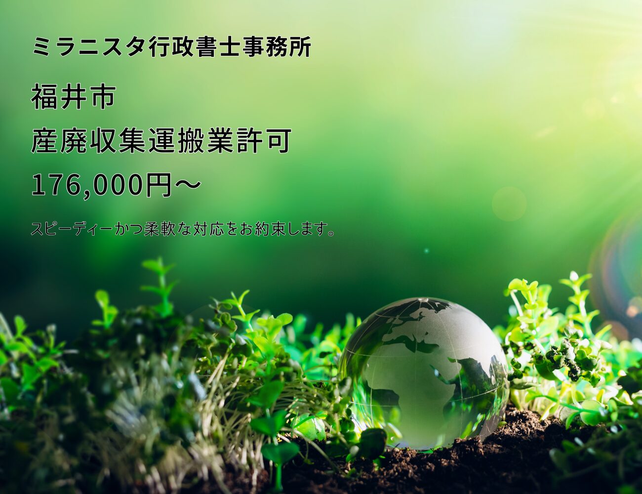 ミラニスタ行政書士事務所
福井市 産廃収集運搬業許可 176000円~
スピーディーかつ柔軟な対応をお約束します。