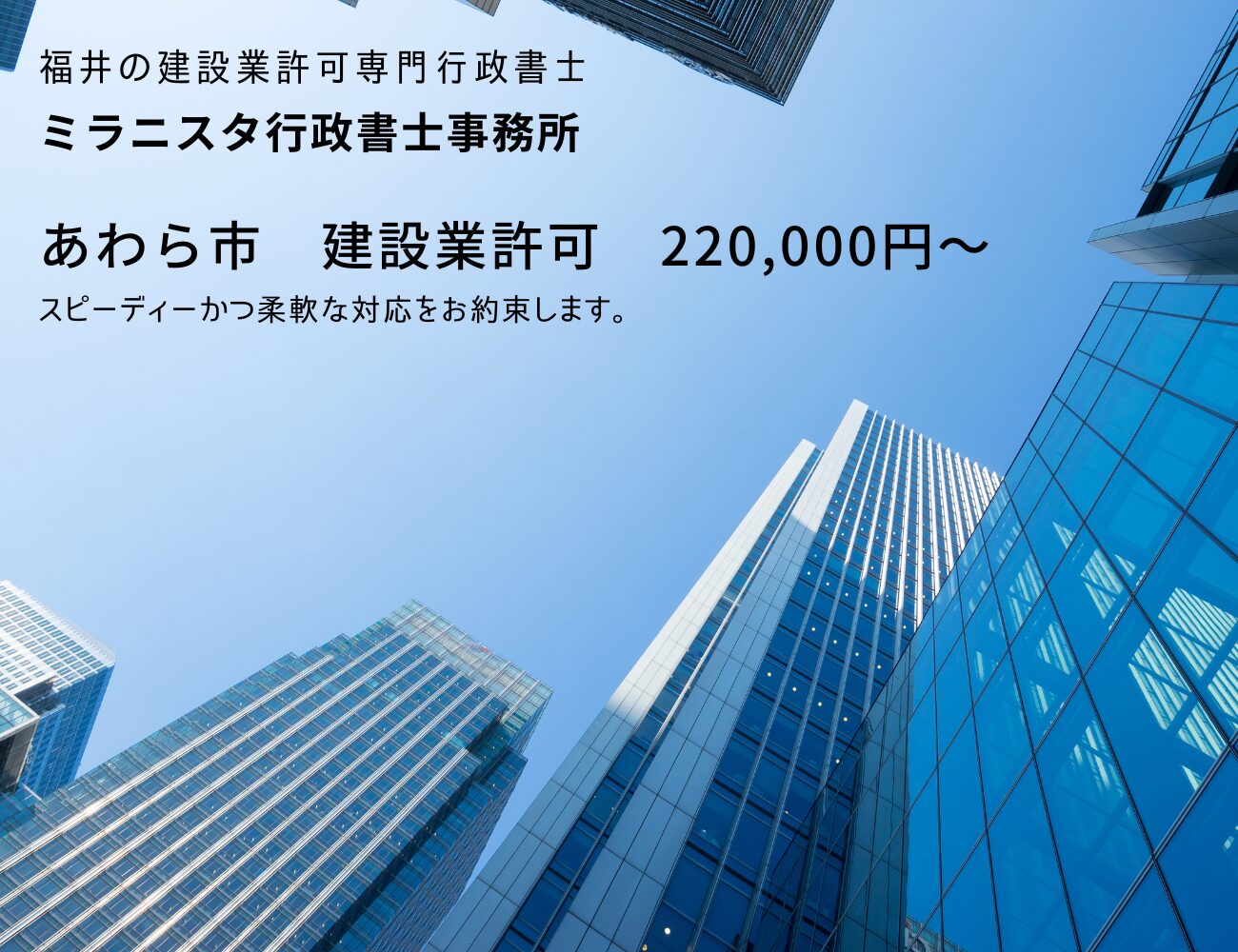 福井の建設業許可専門行政書士
ミラニスタ行政書士事務所
あわら市 建設業許可 220000円~
スピーディーかつ柔軟な対応をお約束します。